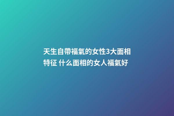天生自帶福氣的女性3大面相特征 什么面相的女人福氣好